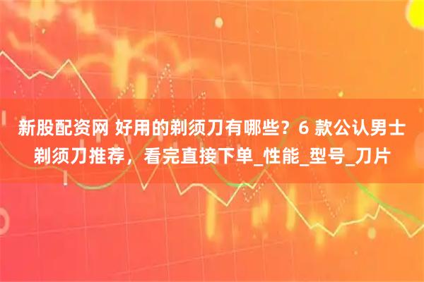 新股配资网 好用的剃须刀有哪些？6 款公认男士剃须刀推荐，看完直接下单_性能_型号_刀片