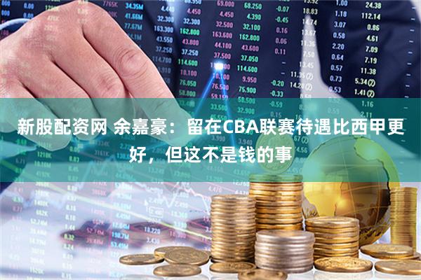新股配资网 余嘉豪：留在CBA联赛待遇比西甲更好，但这不是钱的事