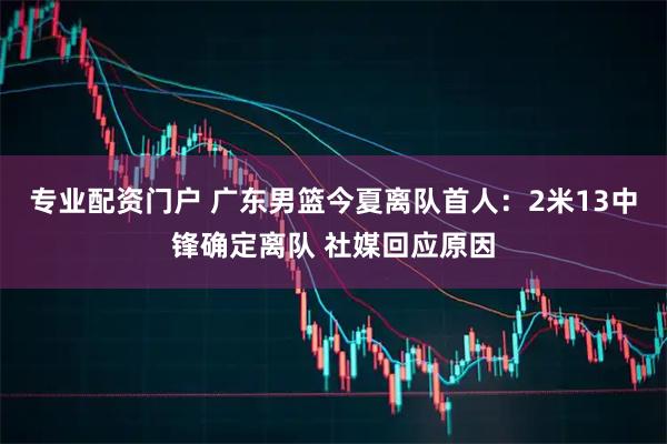 专业配资门户 广东男篮今夏离队首人：2米13中锋确定离队 社媒回应原因