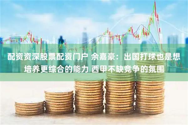 配资资深股票配资门户 余嘉豪：出国打球也是想培养更综合的能力 西甲不缺竞争的氛围