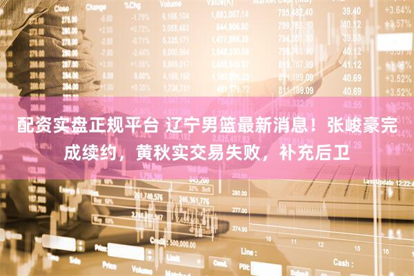 配资实盘正规平台 辽宁男篮最新消息！张峻豪完成续约，黄秋实交易失败，补充后卫