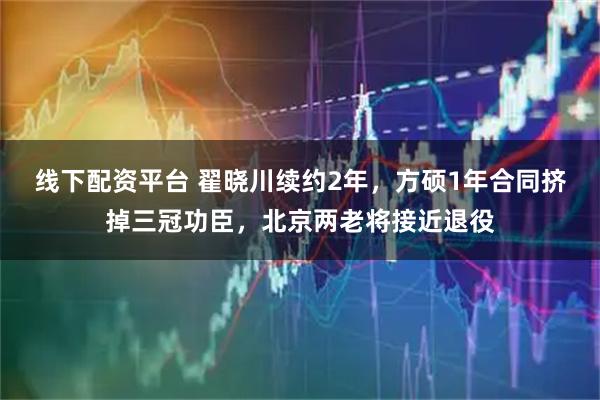 线下配资平台 翟晓川续约2年，方硕1年合同挤掉三冠功臣，北京两老将接近退役