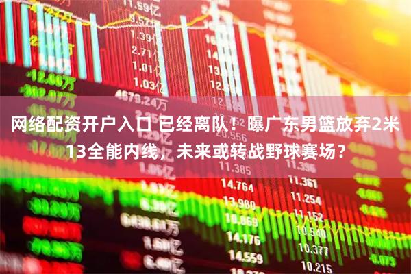 网络配资开户入口 已经离队！曝广东男篮放弃2米13全能内线，未来或转战野球赛场？