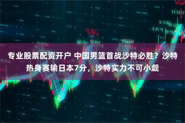 专业股票配资开户 中国男篮首战沙特必胜？沙特热身赛输日本7分，沙特实力不可小觑