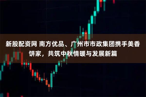 新股配资网 南方优品、广州市市政集团携手美香饼家，共筑中秋情暖与发展新篇