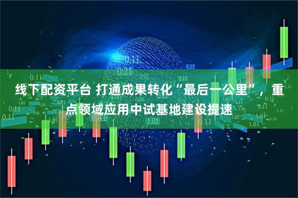 线下配资平台 打通成果转化“最后一公里”，重点领域应用中试基地建设提速