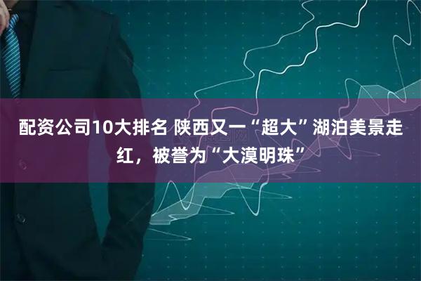 配资公司10大排名 陕西又一“超大”湖泊美景走红，被誉为“大漠明珠”