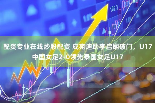 配资专业在线炒股配资 成宛迪助李启娴破门，U17中国女足2-0领先泰国女足U17