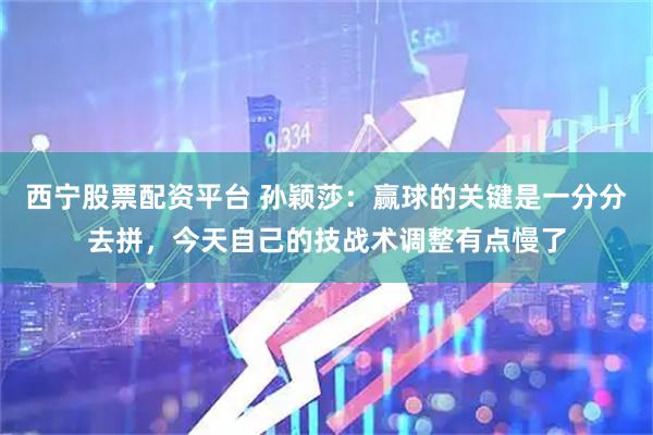 西宁股票配资平台 孙颖莎：赢球的关键是一分分去拼，今天自己的技战术调整有点慢了