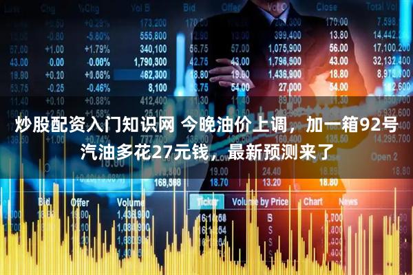 炒股配资入门知识网 今晚油价上调，加一箱92号汽油多花27元钱，最新预测来了