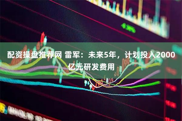 配资操盘推荐网 雷军：未来5年，计划投入2000亿元研发费用