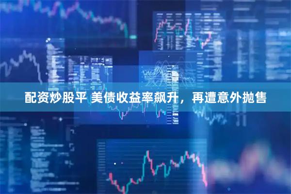 配资炒股平 美债收益率飙升，再遭意外抛售